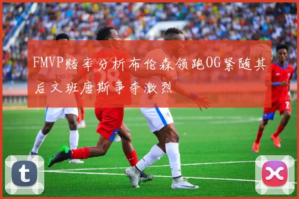 FMVP赔率分析布伦森领跑OG紧随其后文班唐斯争夺激烈
