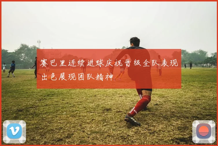 赛巴里连续进球庆祝晋级全队表现出色展现团队精神