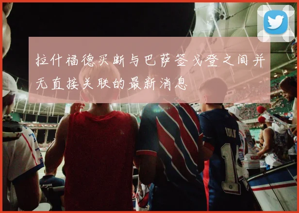 拉什福德买断与巴萨签戈登之间并无直接关联的最新消息