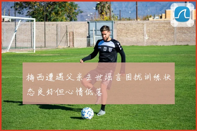 梅西遭遇父亲去世谣言困扰训练状态良好但心情低落