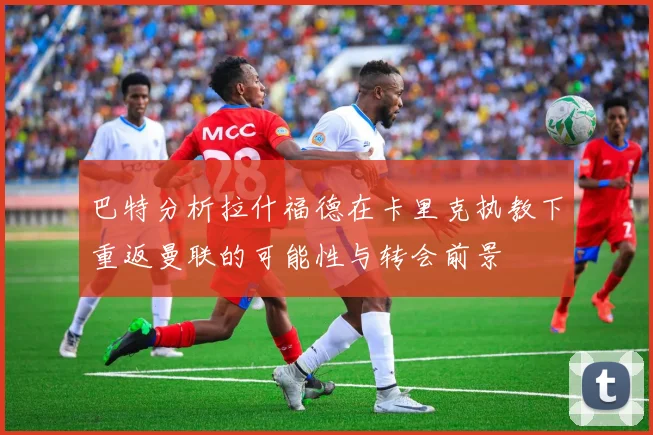 巴特分析拉什福德在卡里克执教下重返曼联的可能性与转会前景