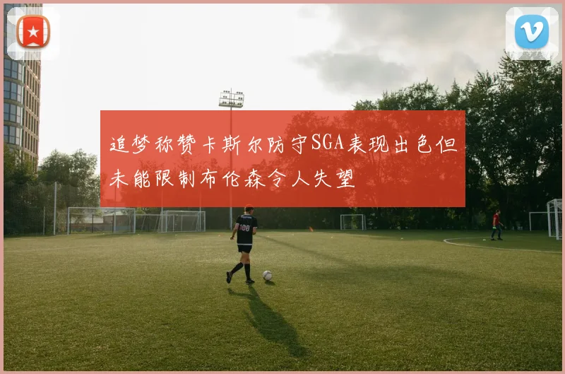 追梦称赞卡斯尔防守SGA表现出色但未能限制布伦森令人失望