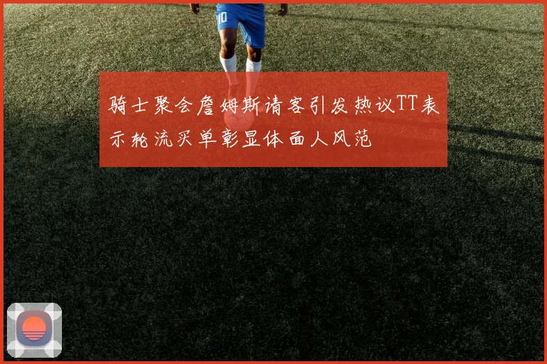 骑士聚会詹姆斯请客引发热议TT表示轮流买单彰显体面人风范