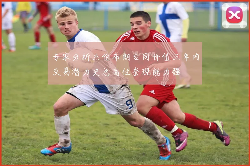 专家分析杰伦布朗合同价值三年内交易潜力史总高位套现能力强