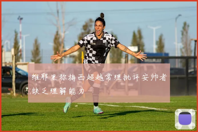 维耶里称梅西超越常理批评安帅者缺乏理解能力