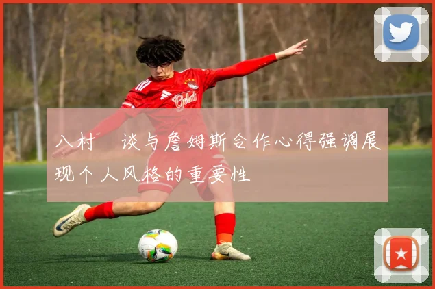 八村塁谈与詹姆斯合作心得强调展现个人风格的重要性