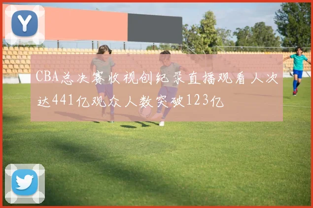 CBA总决赛收视创纪录直播观看人次达441亿观众人数突破123亿