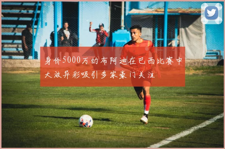 身价5000万的布阿迪在巴西比赛中大放异彩吸引多家豪门关注
