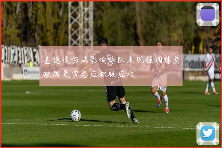 基德谈伤病影响球队表现强调球员缺席是常态应积极应对
