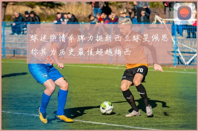 球迷热情举牌力挺新西兰球星佩恩称其为历史最佳超越梅西
