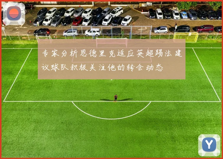 专家分析恩德里克适应英超踢法建议球队积极关注他的转会动态