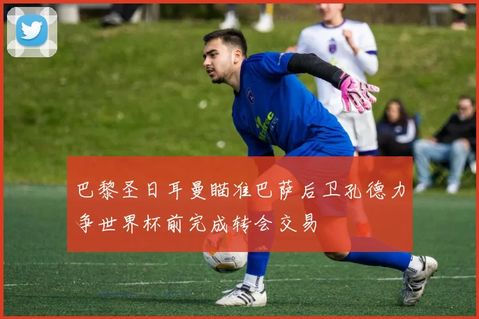 巴黎圣日耳曼瞄准巴萨后卫孔德力争世界杯前完成转会交易