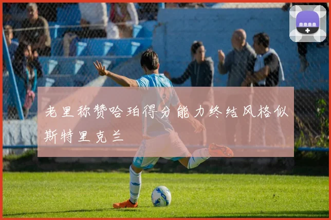 老里称赞哈珀得分能力终结风格似斯特里克兰