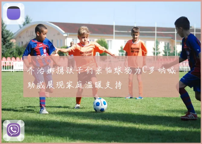乔治娜携孩子们亲临球场为C罗呐喊助威展现家庭温暖支持