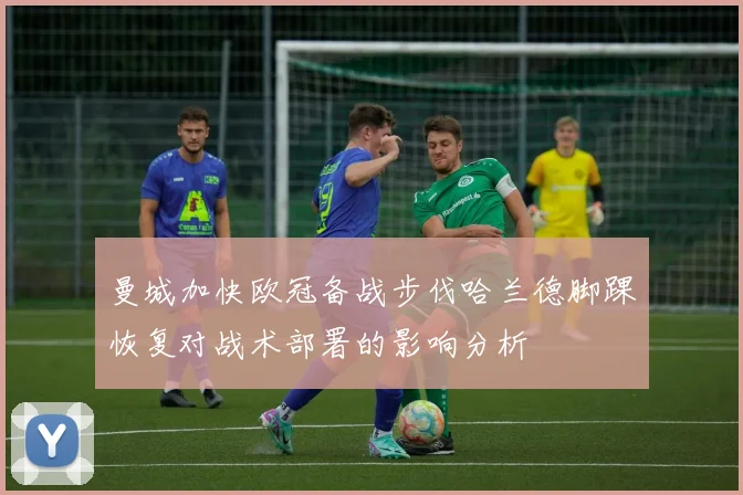 曼城加快欧冠备战步伐哈兰德脚踝恢复对战术部署的影响分析
