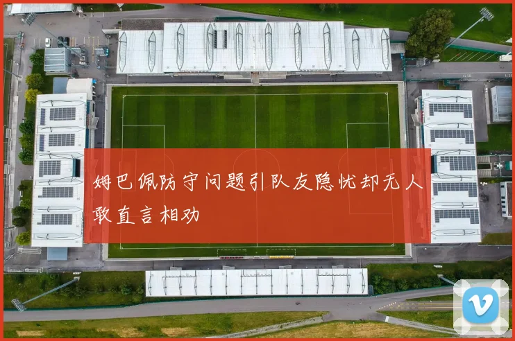 姆巴佩防守问题引队友隐忧却无人敢直言相劝